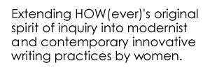 Extending HOW(ever)'s original spirit of inquiry into modernist  and contemporary innovative writing practices by women.