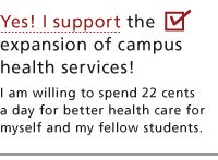 Yes! I support the expansion of campus health services! I am willing to spend 22 cents per day for better health care for myself and my fellow students.